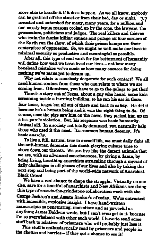 more able to handle it if it does happen. As we all know, anybody can be grabbed off the street or from their bed, day or night, 37 ‘arrested and entombed for many, many years, for a million and one mostly bogus reasons cooked up by the cops, the lawyers, the prosecutors, politicians and judges. The real killers and thieves who train the fascist killing; squads and pillage all four corners of the Earth run the show, of which their prison kamps are their centerpiece of oppression. So, we might as well make our lives in ‘minimal security as productive and meaningful as possible. After all, this type of real work for the betterment of humanity will define how well we have lived our lives — not how many ‘bonehead mistakes we’ve made or how many excuses for doing ‘Why not relate to somebody desperate for such contact? We all noed human contact from those who can relate to where we are coming from. Oftentimes, you have to go to the gulags to get that! There’s a story out of Texas, about a guy who heard some kids screaming inside a burning building, 60 he ran his ase in there, four times, to get ‘em all out of there and back to safety. He did it ‘because he’s a human being and it was the right thing to do. Of course, once the pigs saw him on the news, they picked him up on ab.s. parole violation. But, his response was basic humanity. Mutual aid. In a society not totally deranged, you naturally hel those who need it the most. Its common human decency. Its basic anarchy. Tolive a full, natural true to oneself life, we must daily fight all the anti-human dementia this death glorying culture tries to shove down our throats. We can live like the decent animals that we are, with an advanced consciousness, by giving a damn, by being living, breathing anarchists struggling through a myriad of daily challenges in all phases of our lives and also by taking the ‘next step and being part of the world-wide network of Anarchist Black Cross! We have a real chance to shape the struggle. Virtually no one else, save for a handful of anarchists and New Afrikans are doing this type of nose-to-the-grindstone collaboration work with the George Jackson’s and Assata Shalkur’s of today. We’re entrusted ‘manuscripts as penstrating, immediate and as powerful as anything James Baldwin wrote, but I can’t even get to it, because T’m 60 overwhelmed with other such work! I have to send some stuff back to relatives of prisoners who will probably just lose it!